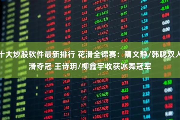 十大炒股软件最新排行 花滑全锦赛：隋文静/韩聪双人滑夺冠 王诗玥/柳鑫宇收获冰舞冠军