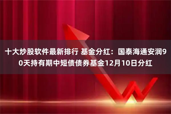 十大炒股软件最新排行 基金分红：国泰海通安润90天持有期中短债债券基金12月10日分红