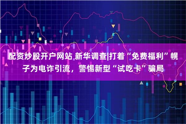 配资炒股开户网站 新华调查|打着“免费福利”幌子为电诈引流，警惕新型“试吃卡”骗局