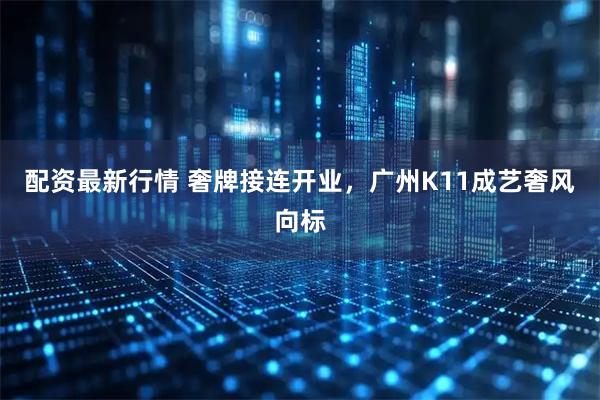 配资最新行情 奢牌接连开业，广州K11成艺奢风向标
